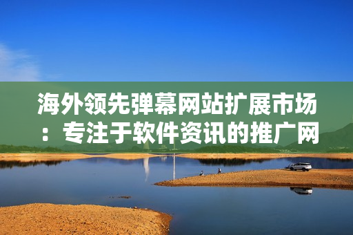 海外领先弹幕网站扩展市场：专注于软件资讯的推广网站巨头！
