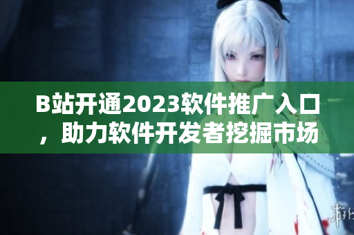 B站开通2023软件推广入口，助力软件开发者挖掘市场