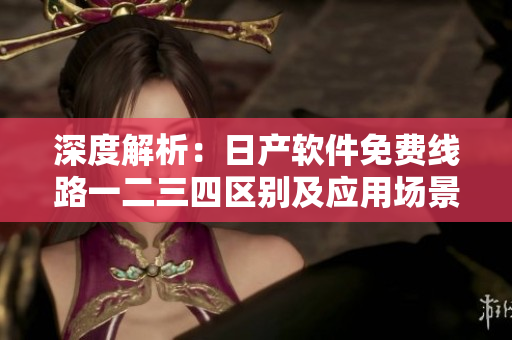 深度解析：日产软件免费线路一二三四区别及应用场景
