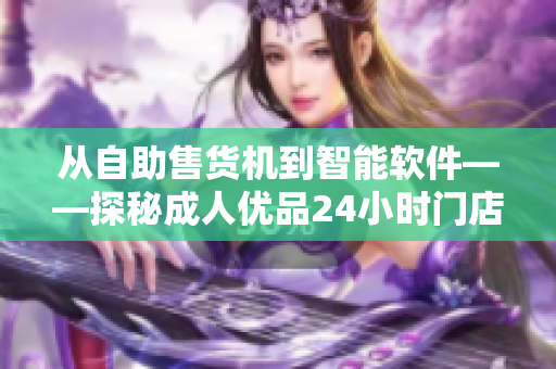 从自助售货机到智能软件——探秘成人优品24小时门店的技术升级