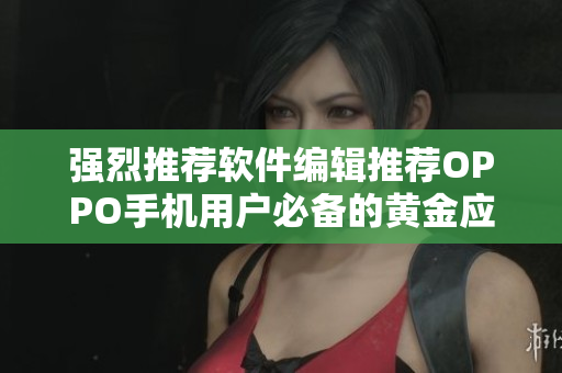 强烈推荐软件编辑推荐OPPO手机用户必备的黄金应用集锦