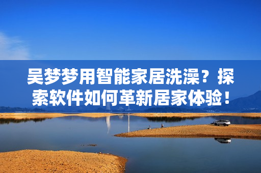 吴梦梦用智能家居洗澡？探索软件如何革新居家体验！