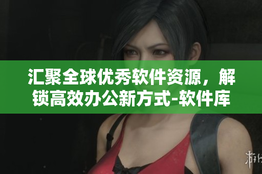 汇聚全球优秀软件资源，解锁高效办公新方式-软件库大全全面解析
