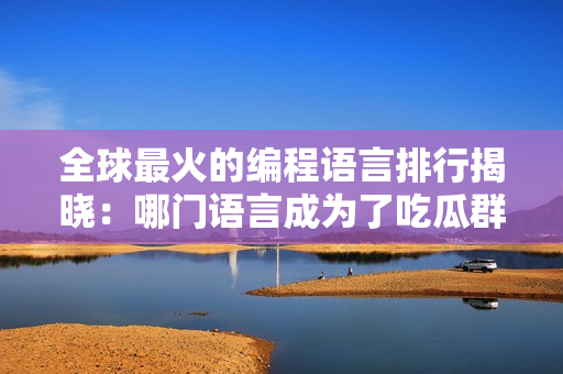 全球最火的编程语言排行揭晓：哪门语言成为了吃瓜群众的新宠？