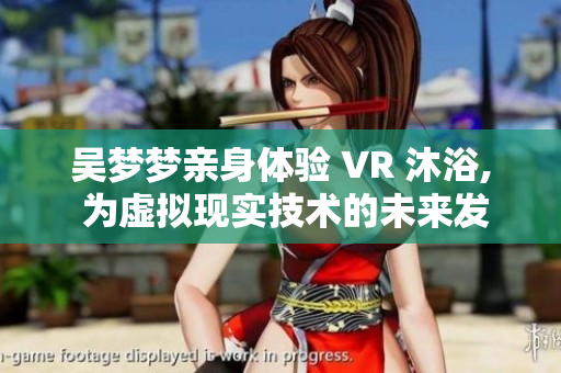 吴梦梦亲身体验 VR 沐浴, 为虚拟现实技术的未来发声 吴梦梦亲身体验 VR 沐浴, 为虚拟现实技术的未来发声