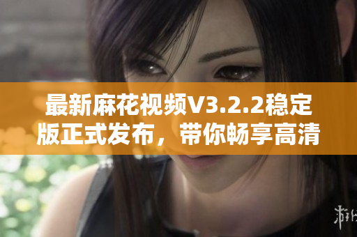 最新麻花视频V3.2.2稳定版正式发布，带你畅享高清影视和明星综艺！
