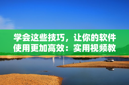 学会这些技巧，让你的软件使用更加高效：实用视频教程推荐！