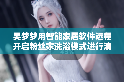 吴梦梦用智能家居软件远程开启粉丝家洗浴模式进行清洁归还礼物