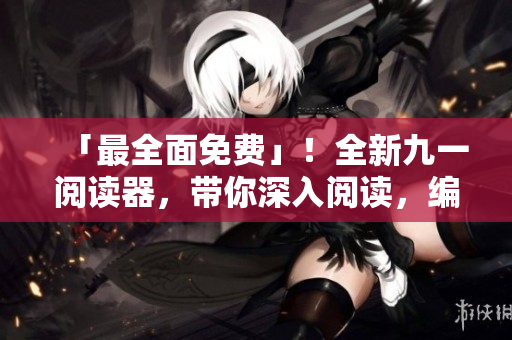 「最全面免费」！全新九一阅读器，带你深入阅读，编程学习从此易如反掌！