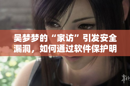 吴梦梦的“家访”引发安全漏洞，如何通过软件保护明星和粉丝？