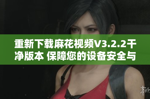 重新下载麻花视频V3.2.2干净版本 保障您的设备安全与观影体验