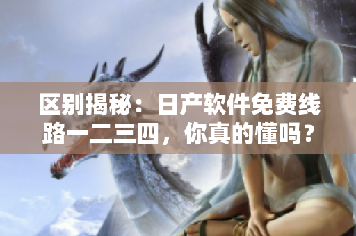 区别揭秘：日产软件免费线路一二三四，你真的懂吗？
