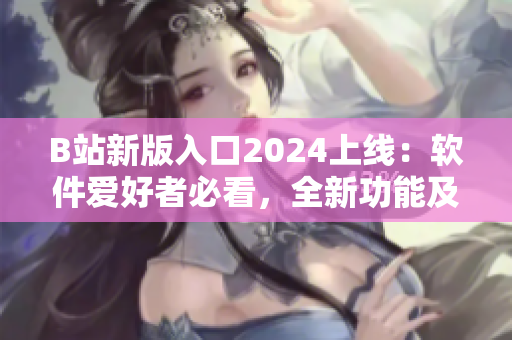 B站新版入口2024上线：软件爱好者必看，全新功能及优化体验了解一下！