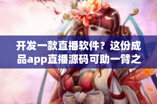 开发一款直播软件？这份成品app直播源码可助一臂之力！