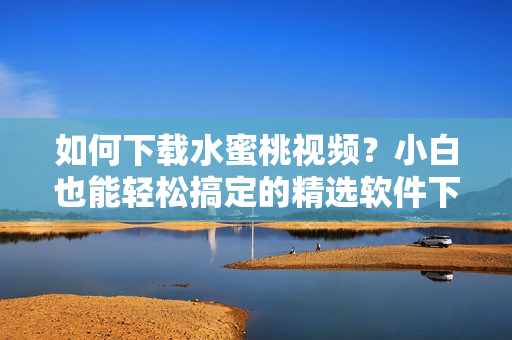 如何下载水蜜桃视频？小白也能轻松搞定的精选软件下载方法