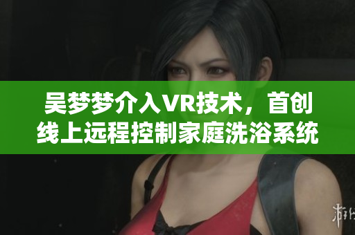 吴梦梦介入VR技术，首创线上远程控制家庭洗浴系统