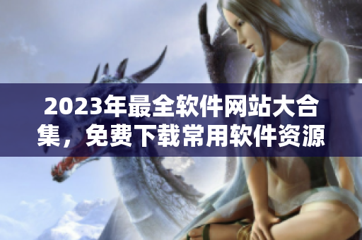 2023年最全软件网站大合集，免费下载常用软件资源一键获取！