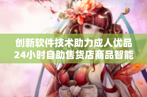 创新软件技术助力成人优品24小时自助售货店商品智能化管理