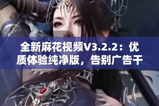 全新麻花视频V3.2.2：优质体验纯净版，告别广告干扰