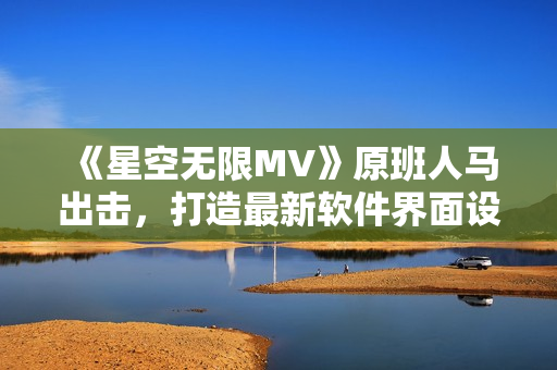 《星空无限MV》原班人马出击，打造最新软件界面设计指南