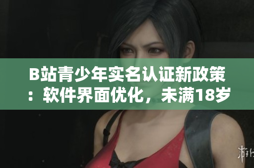 B站青少年实名认证新政策：软件界面优化，未满18岁用户可自主认证