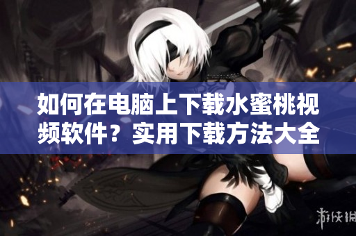 如何在电脑上下载水蜜桃视频软件？实用下载方法大全