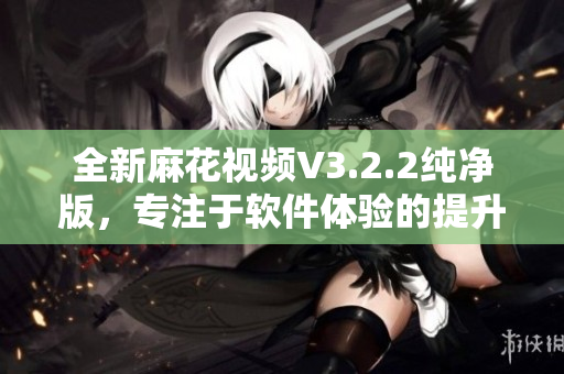 全新麻花视频V3.2.2纯净版，专注于软件体验的提升