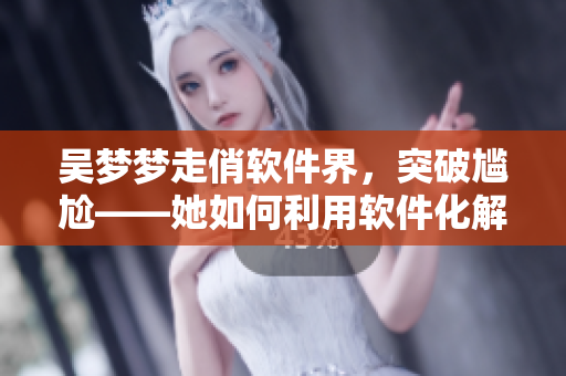 吴梦梦走俏软件界,突破尴尬——她如何利用软件化解洗澡难题? 吴梦梦走俏软件界,突破尴尬——她如何利用软件化解洗澡难题?