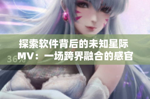 探索软件背后的未知星际 MV：一场跨界融合的感官盛宴