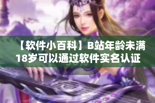 【软件小百科】B站年龄未满18岁可以通过软件实名认证吗？解答必备！