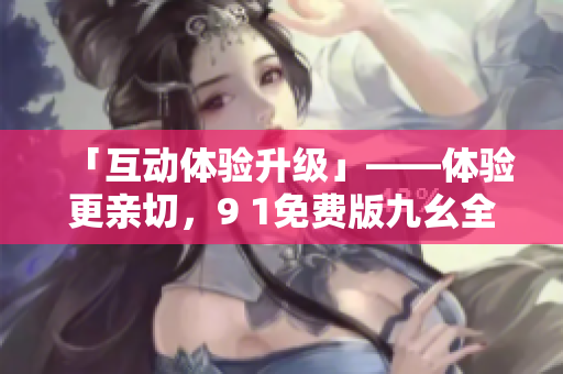 「互动体验升级」——体验更亲切，9 1免费版九幺全新上线