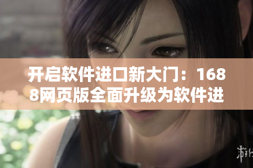 开启软件进口新大门：1688网页版全面升级为软件进口买家必备平台