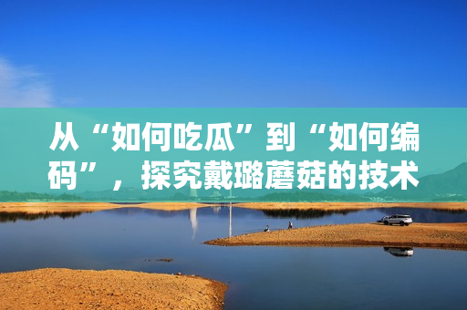 从“如何吃瓜”到“如何编码”，探究戴璐蘑菇的技术奥秘