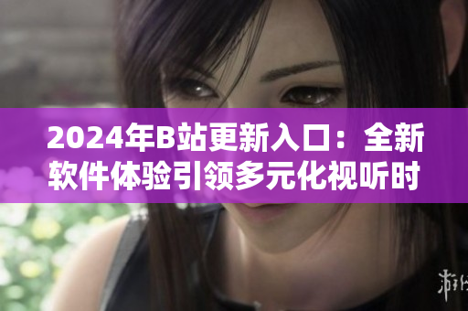2024年B站更新入口：全新软件体验引领多元化视听时代
