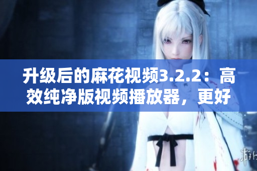 升级后的麻花视频3.2.2：高效纯净版视频播放器，更好的软件体验!