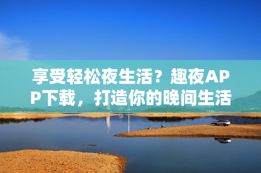 享受轻松夜生活？趣夜APP下载，打造你的晚间生活指南