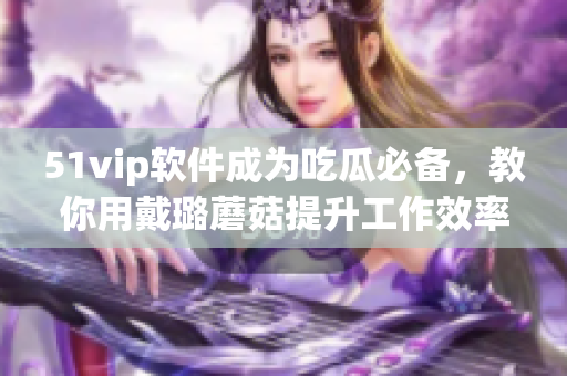 51vip软件成为吃瓜必备，教你用戴璐蘑菇提升工作效率