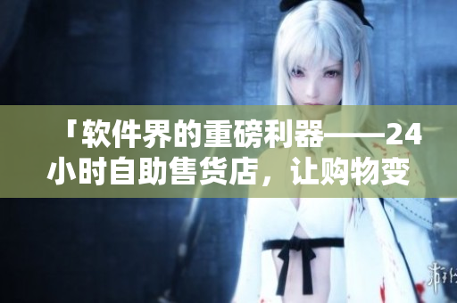 「软件界的重磅利器——24小时自助售货店，让购物变得更便捷」