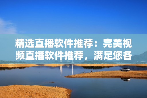 精选直播软件推荐：完美视频直播软件推荐，满足您各类直播需求！