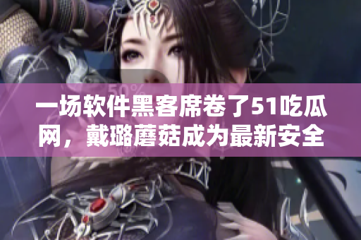 一场软件黑客席卷了51吃瓜网，戴璐蘑菇成为最新安全漏洞！