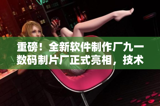 重磅！全新软件制作厂九一数码制片厂正式亮相，技术过硬，品质有保障！