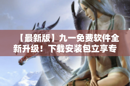 【最新版】九一免费软件全新升级！下载安装包立享专业软件编辑体验！