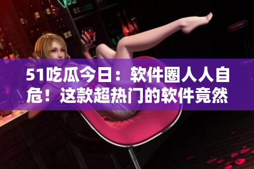 51吃瓜今日：软件圈人人自危！这款超热门的软件竟然被下架了？