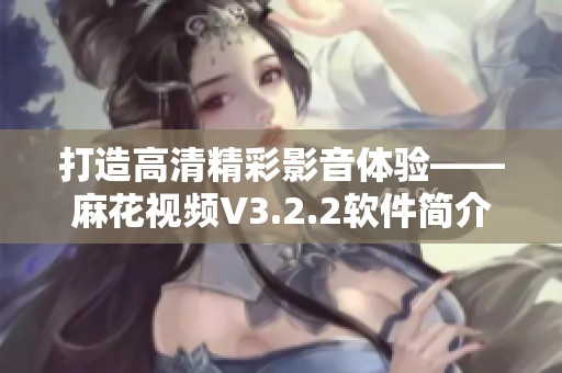 打造高清精彩影音体验——麻花视频V3.2.2软件简介及使用指南