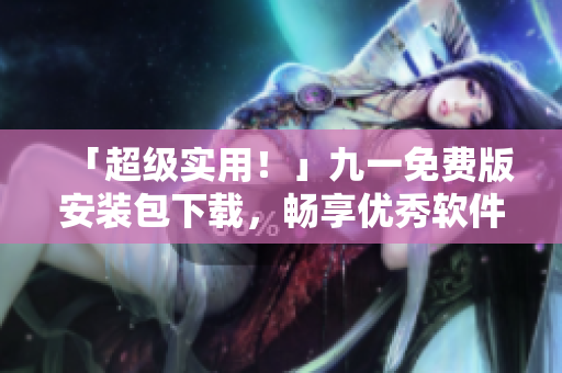「超级实用！」九一免费版安装包下载，畅享优秀软件！