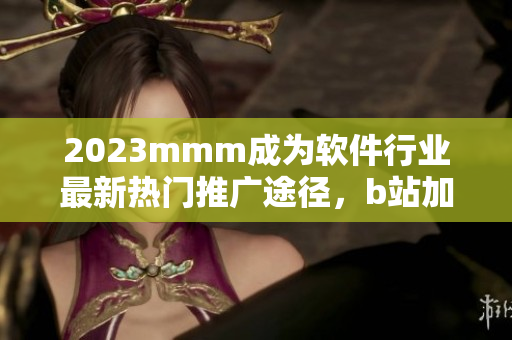 2023mmm成为软件行业最新热门推广途径，b站加速软件营销布局
