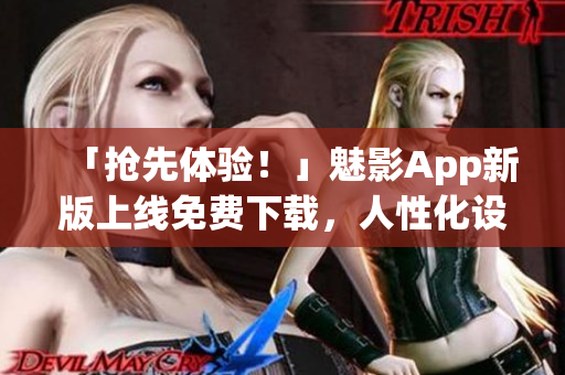 「抢先体验！」魅影App新版上线免费下载，人性化设计让软件操作更轻松！