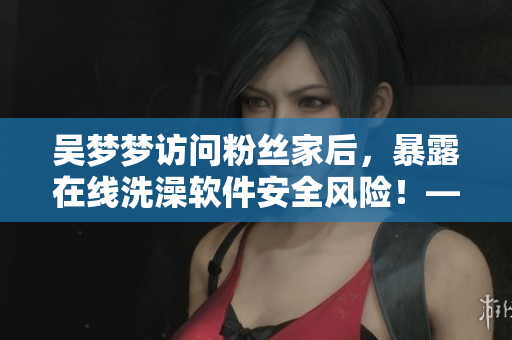 吴梦梦访问粉丝家后，暴露在线洗澡软件安全风险！——软件安全事件实录