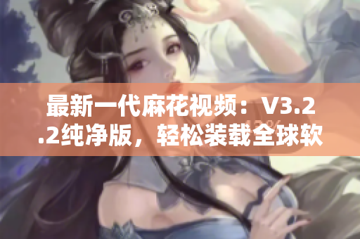 最新一代麻花视频：V3.2.2纯净版，轻松装载全球软件，畅享高清生态