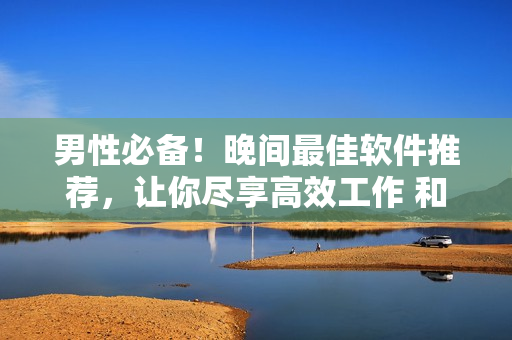 男性必备！晚间最佳软件推荐，让你尽享高效工作 和优质娱乐体验